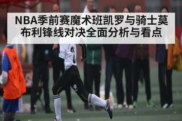 NBA季前赛魔术班凯罗与骑士莫布利锋线对决全面分析与看点