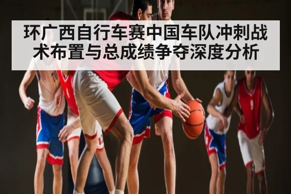 环广西自行车赛中国车队冲刺战术布置与总成绩争夺深度分析