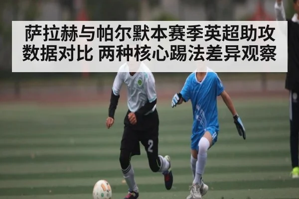 萨拉赫与帕尔默本赛季英超助攻数据对比 两种核心踢法差异观察